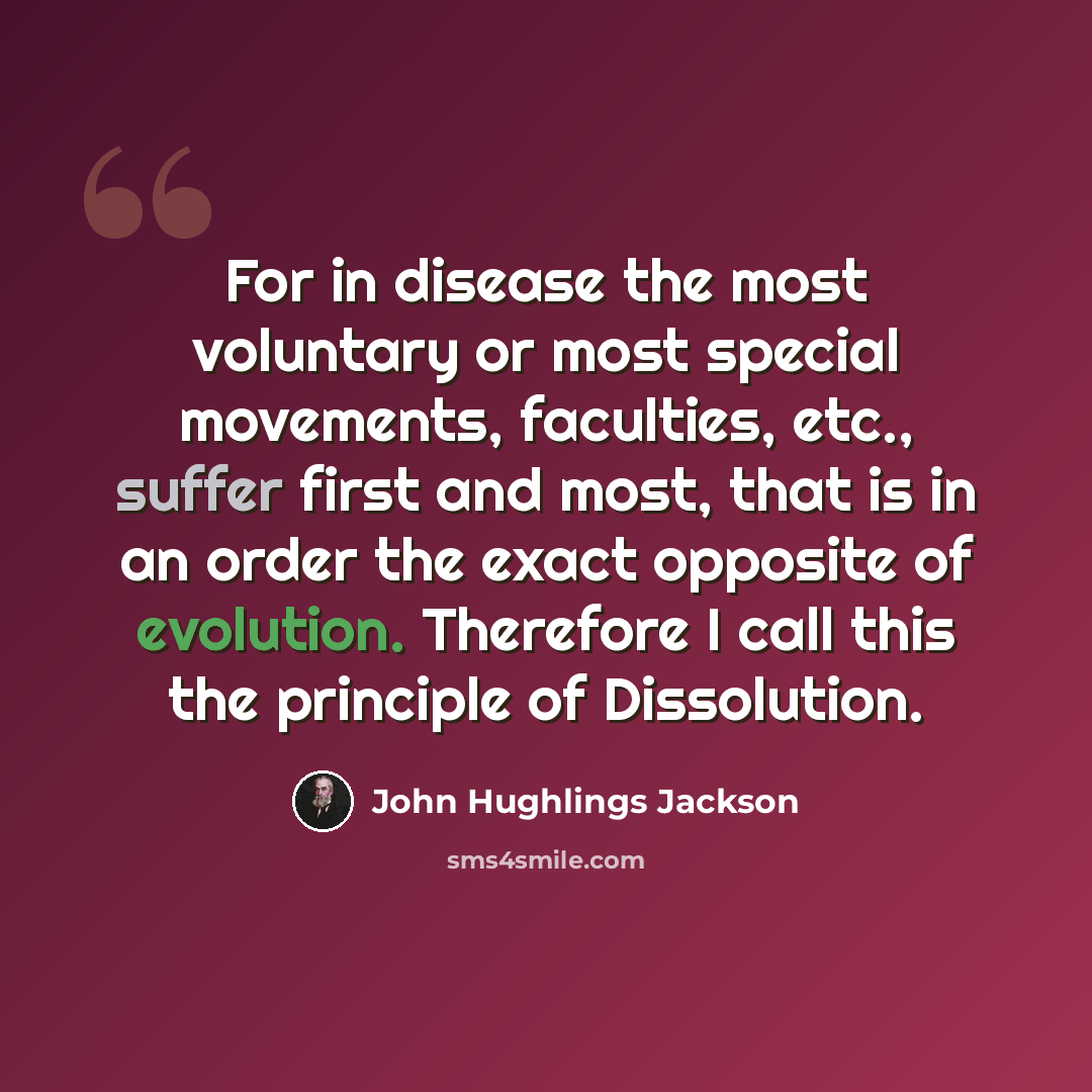 “For in disease the most voluntary or most special movements, faculties, etc., suffer first and most, that is in an order the exact opposite of evolution. Therefore I call this the principle of Dissolution.” quote by John Hughlings Jackson