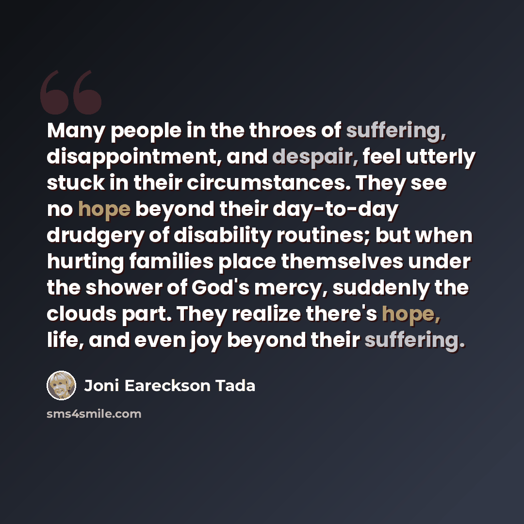 “Many people in the throes of suffering, disappointment, and despair, feel utterly stuck in their circumstances. They see no hope beyond their day-to-day drudgery of disability routines; but when hurting families place themselves under the shower of God's mercy, suddenly the clouds part. They…” quote by Joni Eareckson Tada