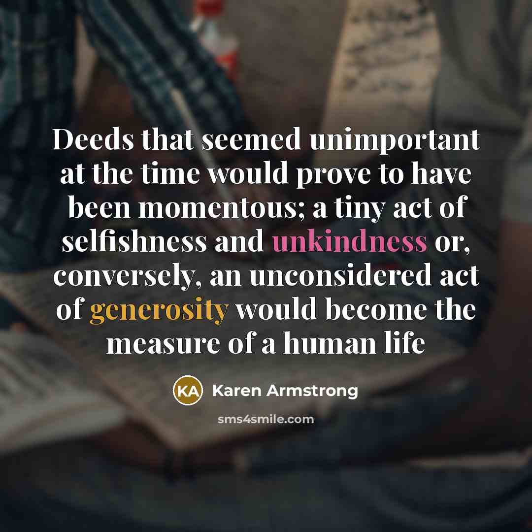 “Deeds that seemed unimportant at the time would prove to have been momentous; a tiny act of selfishness and unkindness or, conversely, an unconsidered act of generosity would become the measure of a human life” quote by Karen Armstrong