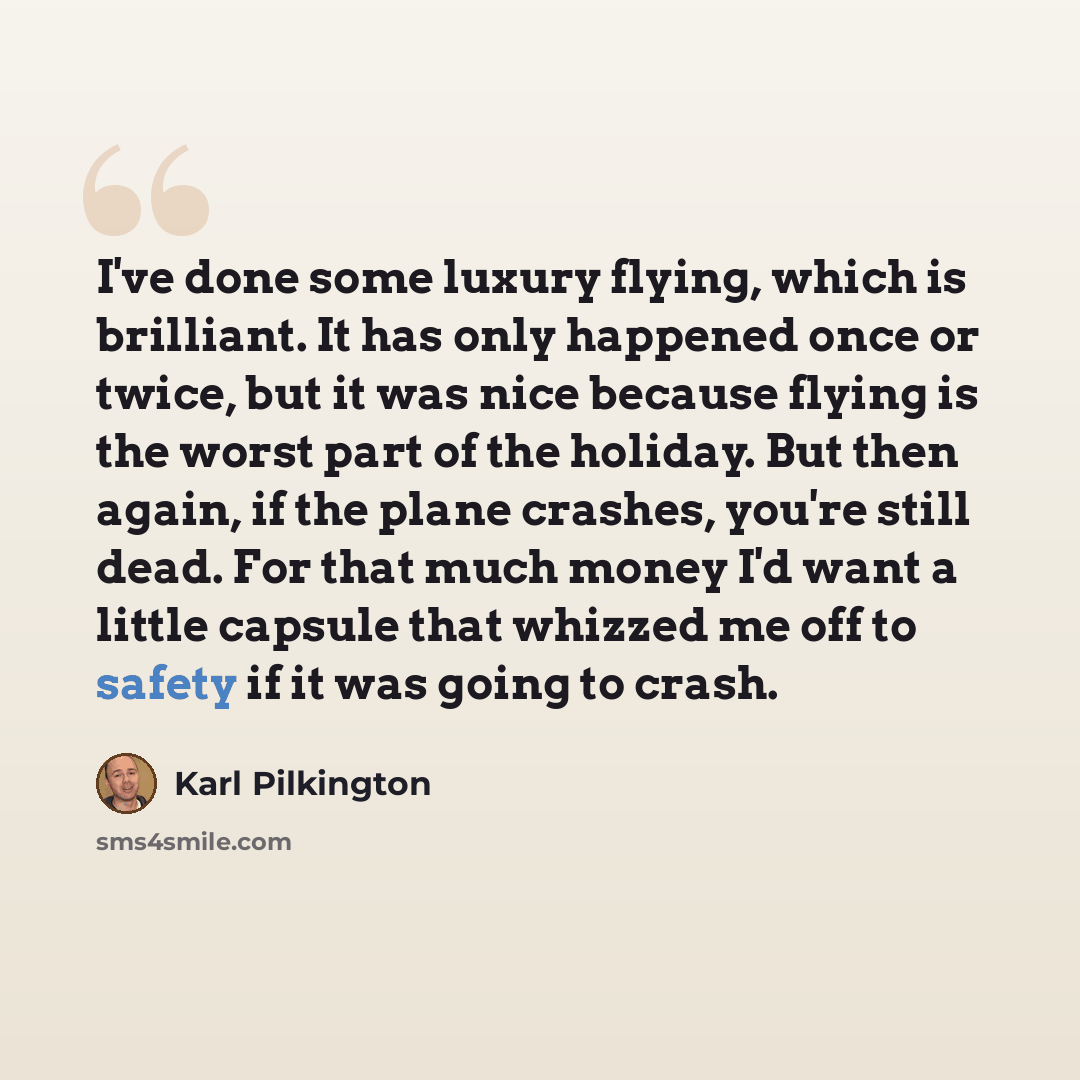 “I've done some luxury flying, which is brilliant. It has only happened once or twice, but it was nice because flying is the worst part of the holiday. But then again, if the plane crashes, you're still dead. For that much money I'd want a little capsule that whizzed me off to safety if it was…” quote by Karl Pilkington