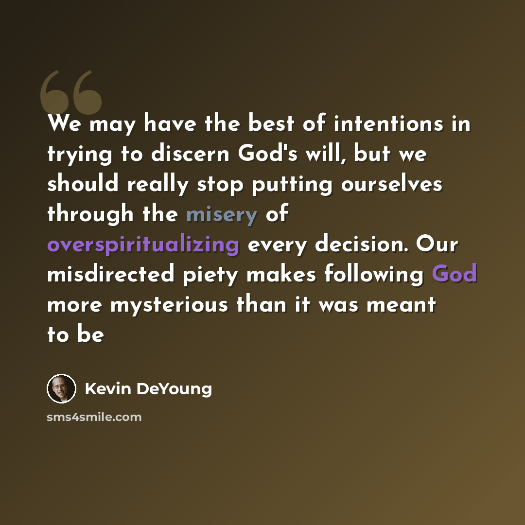 “We may have the best of intentions in trying to discern God's will, but we should really stop putting ourselves through the misery of overspiritualizing every decision. Our misdirected piety makes following God more mysterious than it was meant to be” quote by Kevin DeYoung