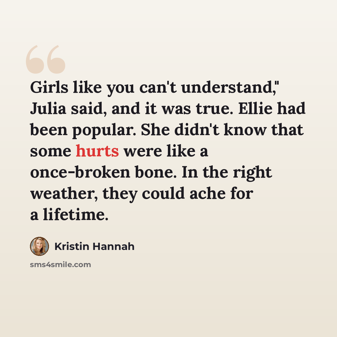 “Girls like you can't understand," Julia said, and it was true. Ellie had been popular. She didn't know that some hurts were like a once-broken bone. In the right weather, they could ache for a lifetime.” quote by Kristin Hannah