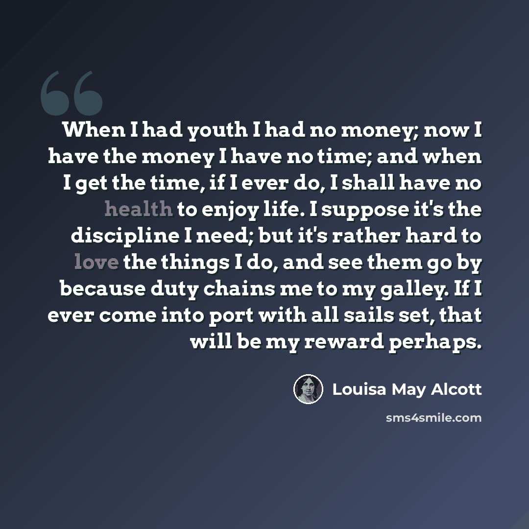 “When I had youth I had no money; now I have the money I have no time; and when I get the time, if I ever do, I shall have no health to enjoy life. I suppose it's the discipline I need; but it's rather hard to love the things I do, and see them go by because duty chains me to my galley. If I ever…” quote by Louisa May Alcott