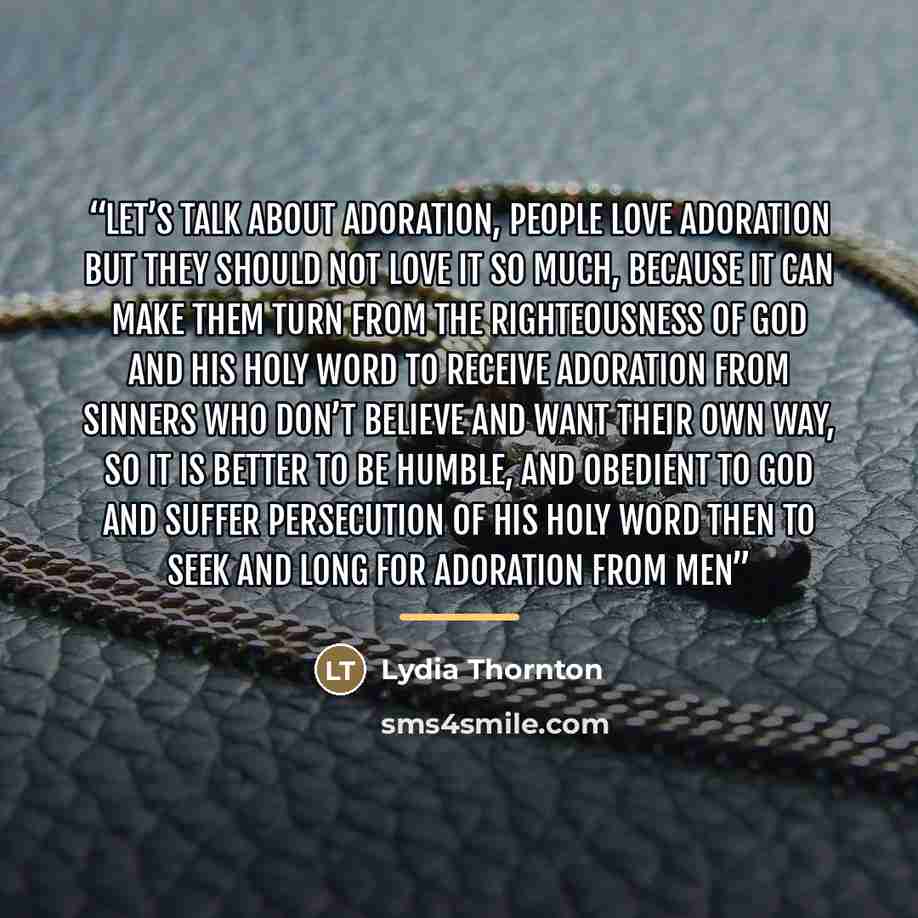“Let’s talk about adoration, people love adoration but they should not love it so much, because it can make them turn from the righteousness of God and His Holy Word to receive adoration from sinners who don’t believe and want their own way, so it is better to be humble, and obedient to God and…” quote by Lydia Thornton
