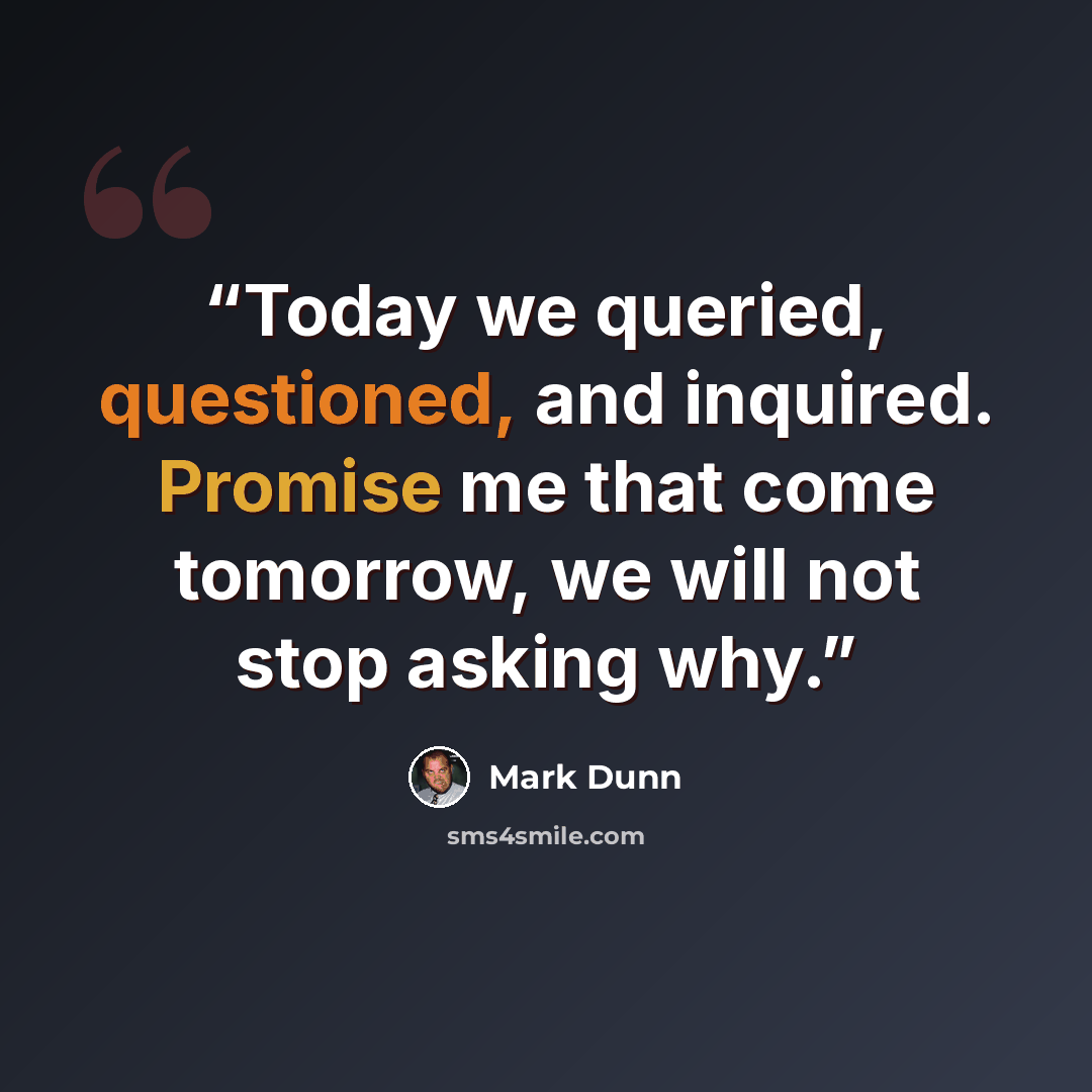 “Today we queried, questioned, and inquired. Promise me that come tomorrow, we will not stop asking why.” quote by Mark Dunn