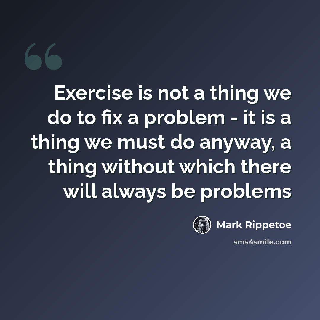 “Exercise is not a thing we do to fix a problem - it is a thing we must do anyway, a thing without which there will always be problems” quote by Mark Rippetoe