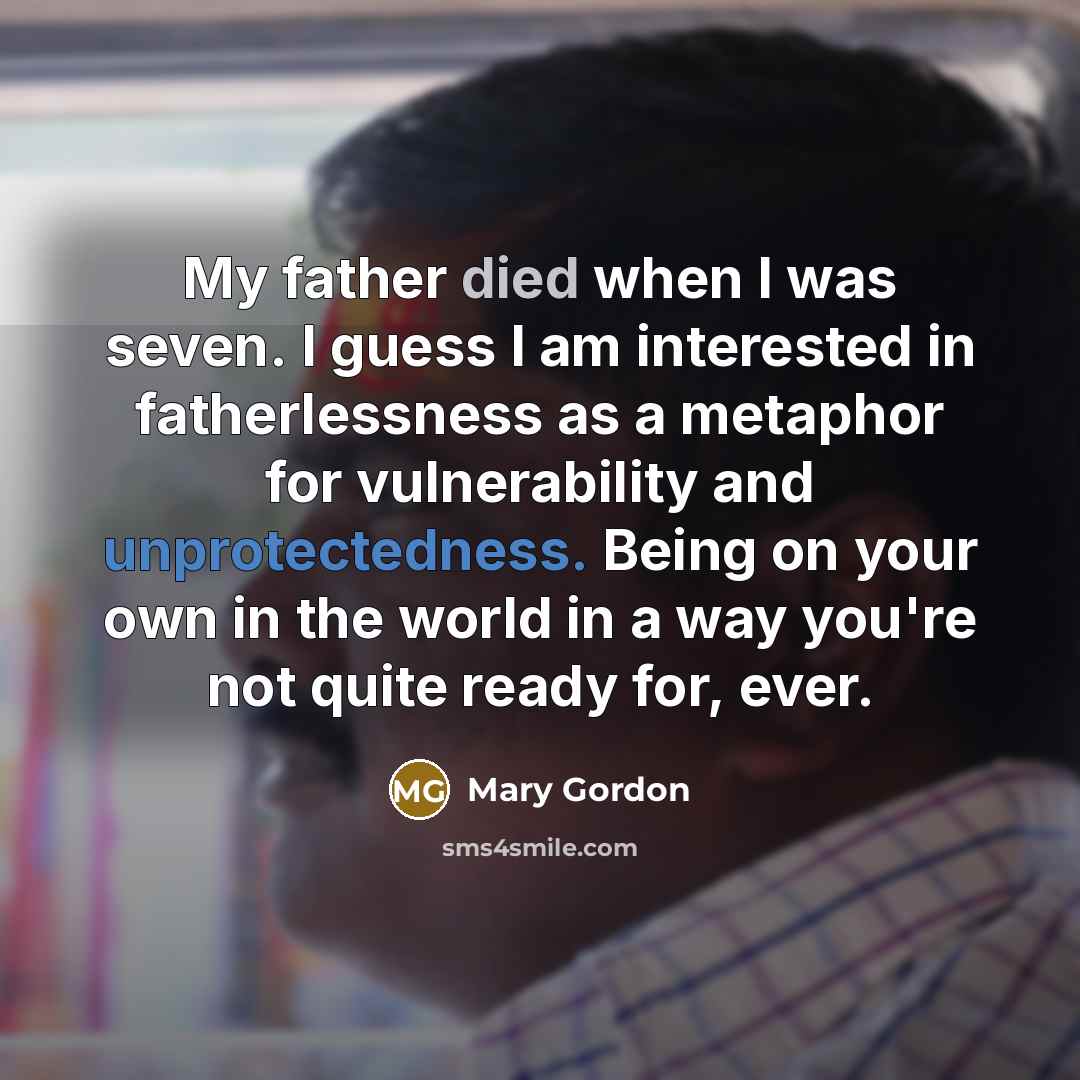 “My father died when I was seven. I guess I am interested in fatherlessness as a metaphor for vulnerability and unprotectedness. Being on your own in the world in a way you're not quite ready for, ever.” quote by Mary Gordon