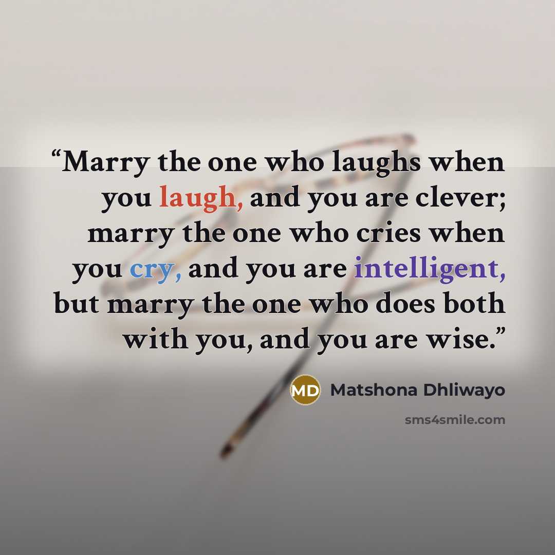 “Marry the one who laughs when you laugh, and you are clever; marry the one who cries when you cry, and you are intelligent, but marry the one who does both with you, and you are wise.” quote by Matshona Dhliwayo
