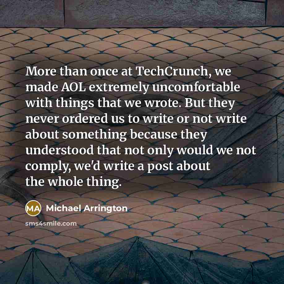“More than once at TechCrunch, we made AOL extremely uncomfortable with things that we wrote. But they never ordered us to write or not write about something because they understood that not only would we not comply, we'd write a post about the whole thing.” quote by Michael Arrington