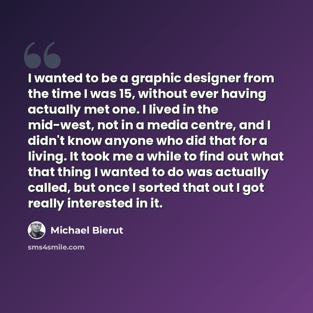 “I wanted to be a graphic designer from the time I was 15, without ever having actually met one. I lived in the mid-west, not in a media centre, and I didn't know anyone who did that for a living. It took me a while to find out what that thing I wanted to do was actually called, but once I sorted…” quote by Michael Bierut