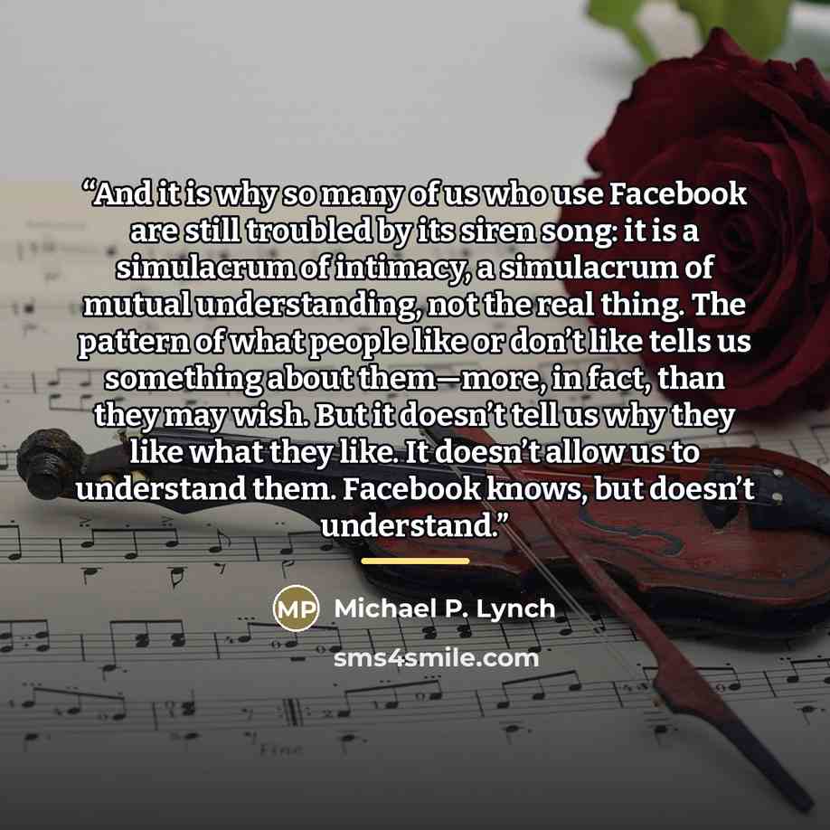 “And it is why so many of us who use Facebook are still troubled by its siren song: it is a simulacrum of intimacy, a simulacrum of mutual understanding, not the real thing. The pattern of what people like or don’t like tells us something about them—more, in fact, than they may wish. But it doesn’t…” quote by Michael P. Lynch