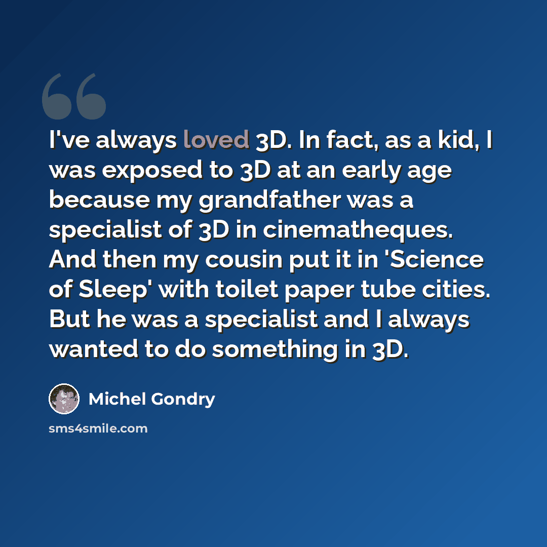 “I've always loved 3D. In fact, as a kid, I was exposed to 3D at an early age because my grandfather was a specialist of 3D in cinematheques. And then my cousin put it in 'Science of Sleep' with toilet paper tube cities. But he was a specialist and I always wanted to do something in 3D.” quote by Michel Gondry