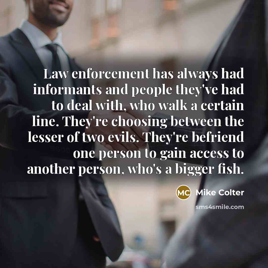 “Law enforcement has always had informants and people they've had to deal with, who walk a certain line. They're choosing between the lesser of two evils. They're befriend one person to gain access to another person, who's a bigger fish.” quote by Mike Colter