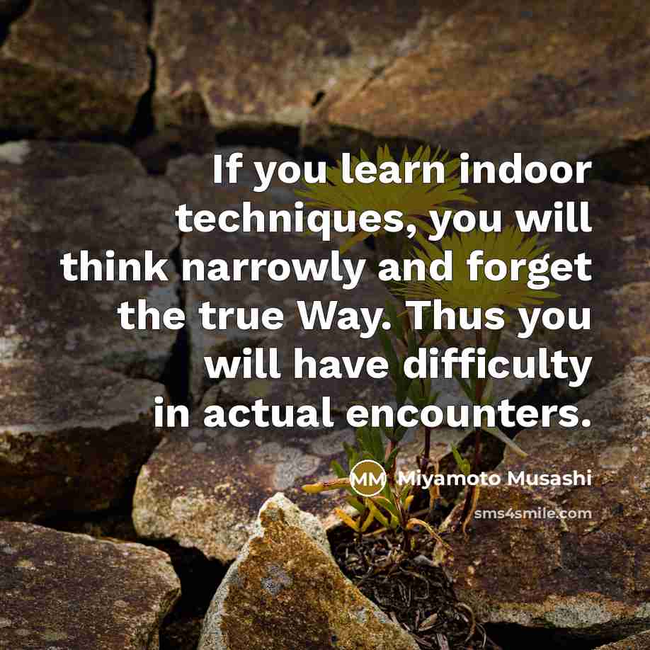 “If you learn indoor techniques, you will think narrowly and forget the true Way. Thus you will have difficulty in actual encounters.” quote by Miyamoto Musashi
