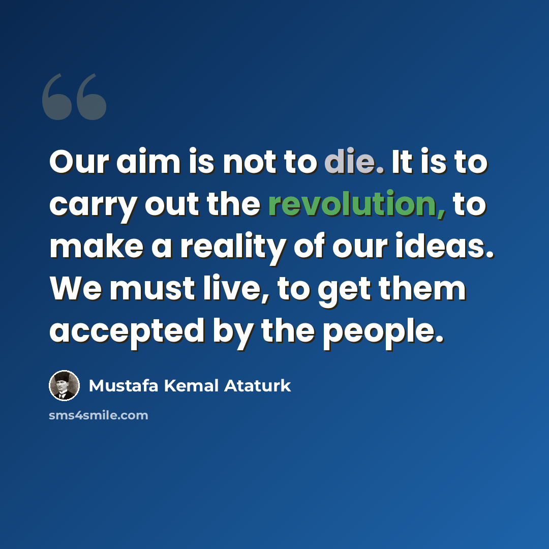 “Our aim is not to die. It is to carry out the revolution, to make a reality of our ideas. We must live, to get them accepted by the people.” quote by Mustafa Kemal Ataturk