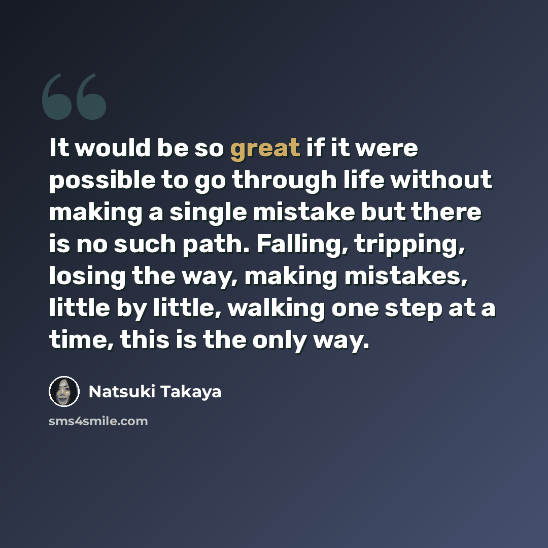 “It would be so great if it were possible to go through life without making a single mistake but there is no such path. Falling, tripping, losing the way, making mistakes, little by little, walking one step at a time, this is the only way.” quote by Natsuki Takaya
