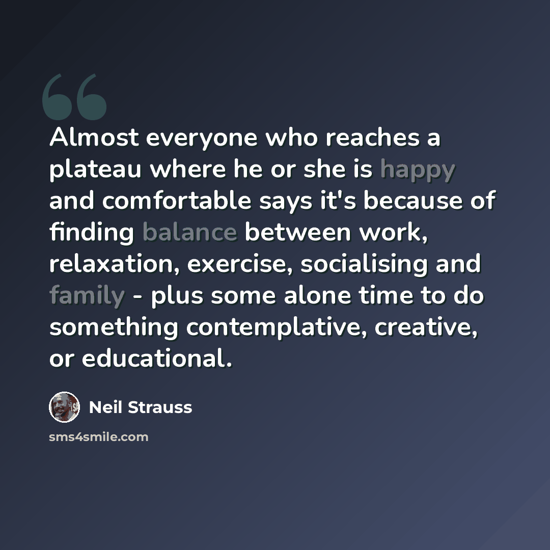 “Almost everyone who reaches a plateau where he or she is happy and comfortable says it's because of finding balance between work, relaxation, exercise, socialising and family - plus some alone time to do something contemplative, creative, or educational.” quote by Neil Strauss