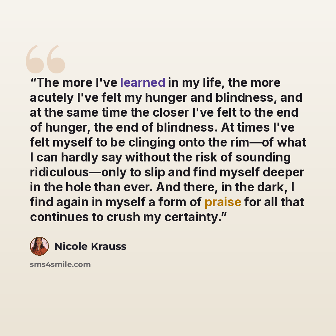 “The more I've learned in my life, the more acutely I've felt my hunger and blindness, and at the same time the closer I've felt to the end of hunger, the end of blindness. At times I've felt myself to be clinging onto the rim—of what I can hardly say without the risk of sounding ridiculous—only to…” quote by Nicole Krauss