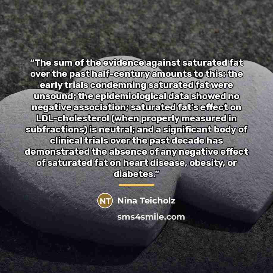 “The sum of the evidence against saturated fat over the past half-century amounts to this: the early trials condemning saturated fat were unsound; the epidemiological data showed no negative association; saturated fat’s effect on LDL-cholesterol (when properly measured in subfractions) is neutral…” quote by Nina Teicholz