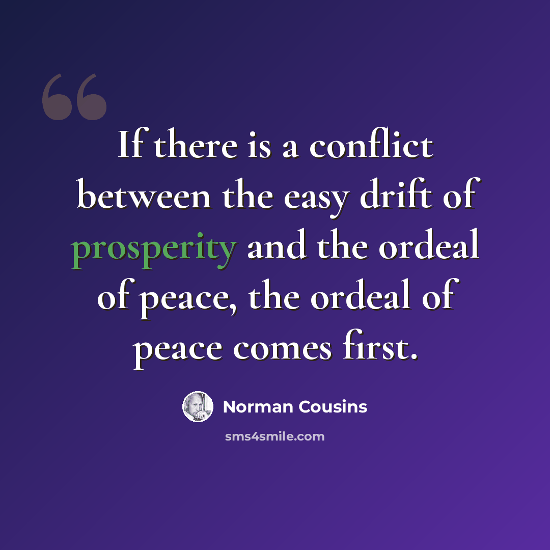 “If there is a conflict between the easy drift of prosperity and the ordeal of peace, the ordeal of peace comes first.” quote by Norman Cousins