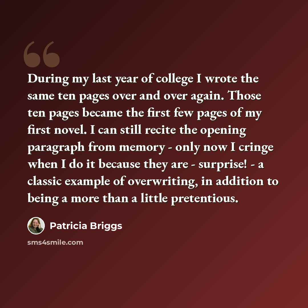 “During my last year of college I wrote the same ten pages over and over again. Those ten pages became the first few pages of my first novel. I can still recite the opening paragraph from memory - only now I cringe when I do it because they are - surprise! - a classic example of overwriting, in…” quote by Patricia Briggs
