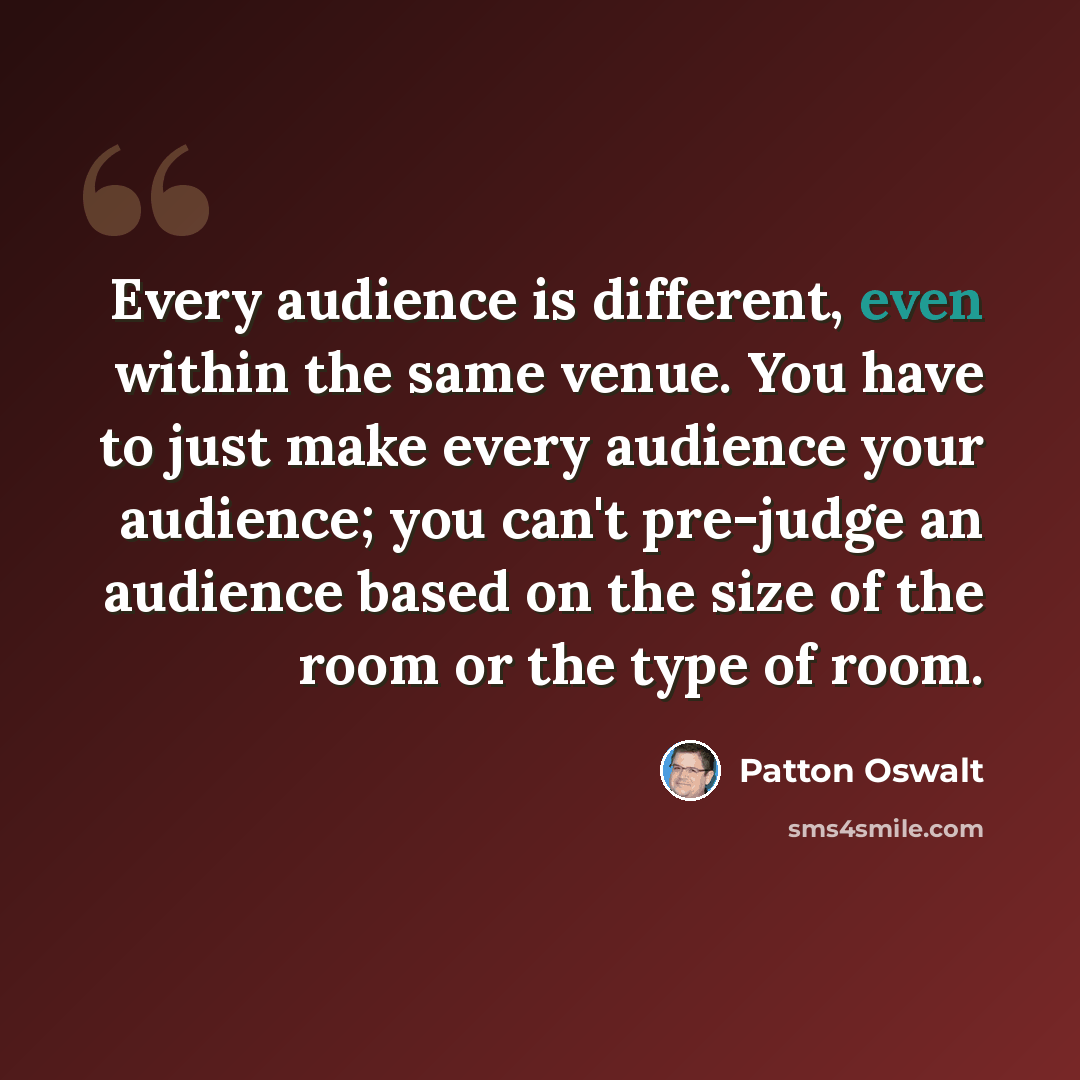 “Every audience is different, even within the same venue. You have to just make every audience your audience; you can't pre-judge an audience based on the size of the room or the type of room.” quote by Patton Oswalt