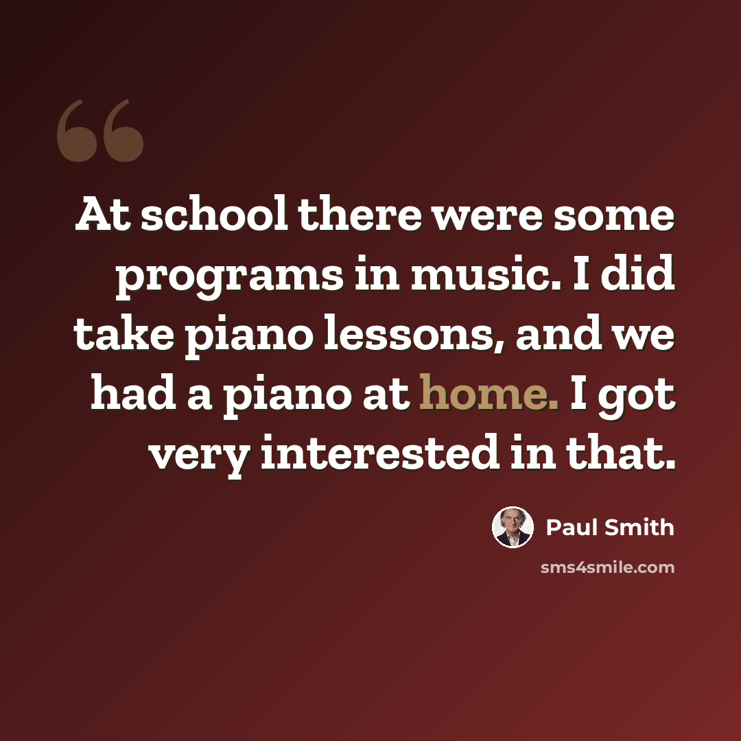 “At school there were some programs in music. I did take piano lessons, and we had a piano at home. I got very interested in that.” quote by Paul Smith