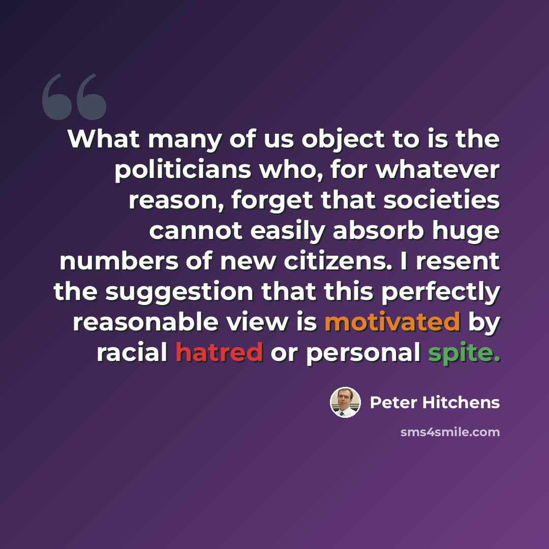 “What many of us object to is the politicians who, for whatever reason, forget that societies cannot easily absorb huge numbers of new citizens. I resent the suggestion that this perfectly reasonable view is motivated by racial hatred or personal spite.” quote by Peter Hitchens