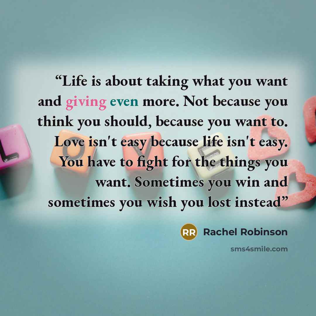 “Life is about taking what you want and giving even more. Not because you think you should, because you want to. Love isn't easy because life isn't easy. You have to fight for the things you want. Sometimes you win and sometimes you wish you lost instead” quote by Rachel Robinson