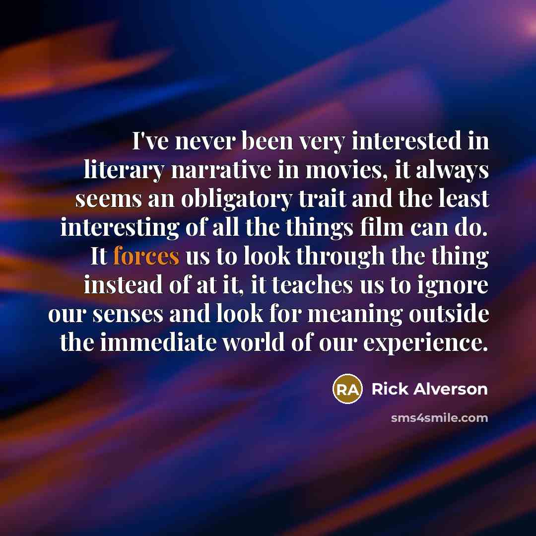 “I've never been very interested in literary narrative in movies, it always seems an obligatory trait and the least interesting of all the things film can do. It forces us to look through the thing instead of at it, it teaches us to ignore our senses and look for meaning outside the immediate world…” quote by Rick Alverson