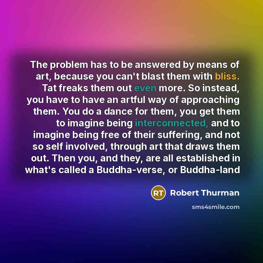 “The problem has to be answered by means of art, because you can't blast them with bliss. Tat freaks them out even more. So instead, you have to have an artful way of approaching them. You do a dance for them, you get them to imagine being interconnected, and to imagine being free of their…” quote by Robert Thurman