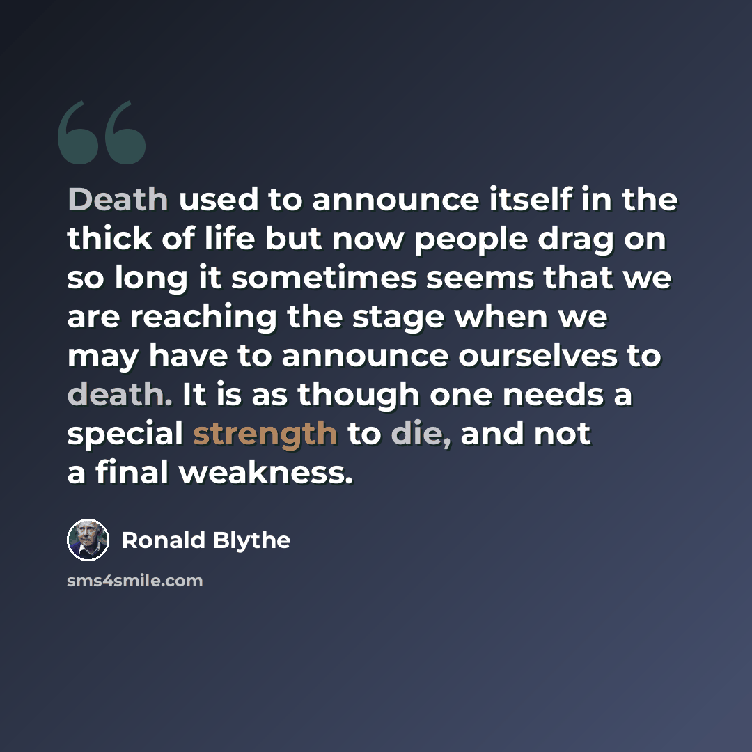 “Death used to announce itself in the thick of life but now people drag on so long it sometimes seems that we are reaching the stage when we may have to announce ourselves to death. It is as though one needs a special strength to die, and not a final weakness.” quote by Ronald Blythe