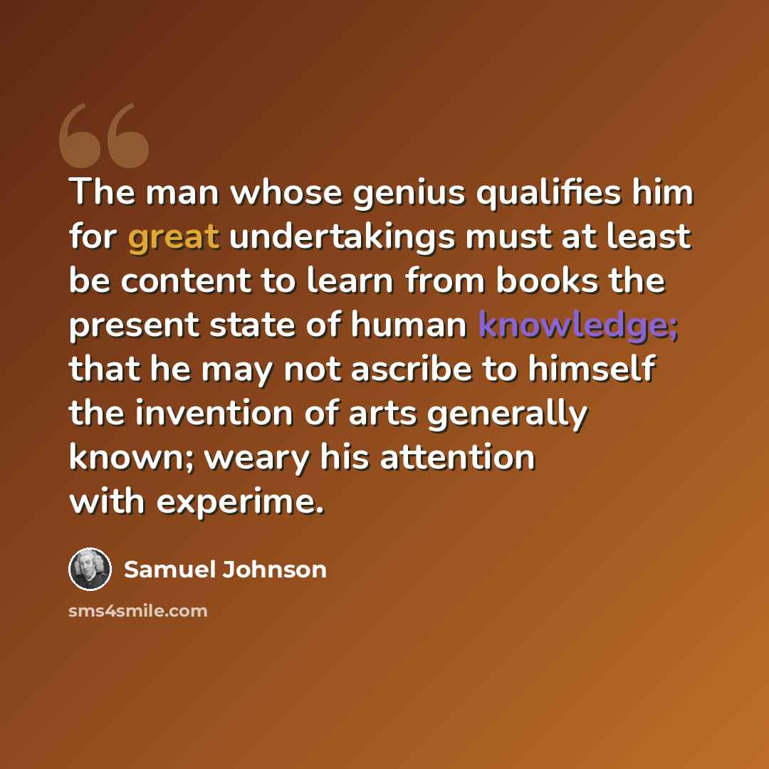 “The man whose genius qualifies him for great undertakings must at least be content to learn from books the present state of human knowledge; that he may not ascribe to himself the invention of arts generally known; weary his attention with experime.” quote by Samuel Johnson