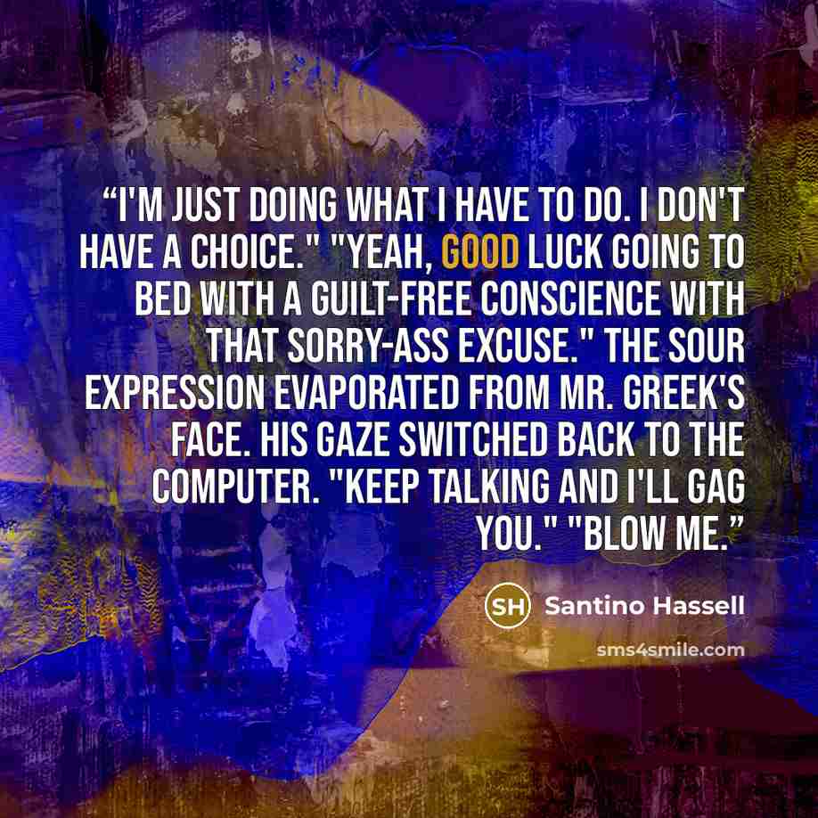 “I'm just doing what I have to do. I don't have a choice." "Yeah, good luck going to bed with a guilt-free conscience with that sorry-ass excuse." The sour expression evaporated from Mr. Greek's face. His gaze switched back to the computer. "Keep talking and I'll gag you." "Blow me.” quote by Santino Hassell