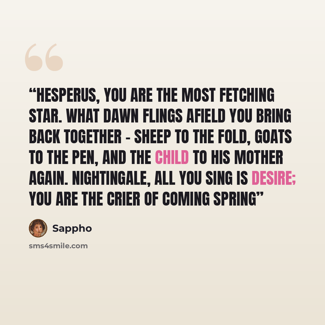 “Hesperus, you are The most fetching star. What Dawn flings afield You bring back together - Sheep to the fold, goats to the pen, And the child to his mother again. Nightingale, All you sing Is desire; You are the crier Of coming spring” quote by Sappho