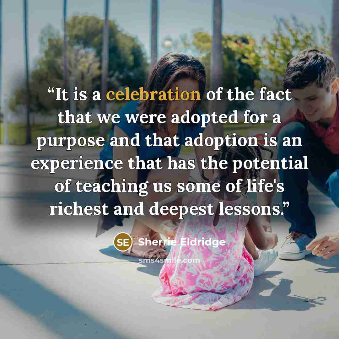 “It is a celebration of the fact that we were adopted for a purpose and that adoption is an experience that has the potential of teaching us some of life's richest and deepest lessons.” quote by Sherrie Eldridge