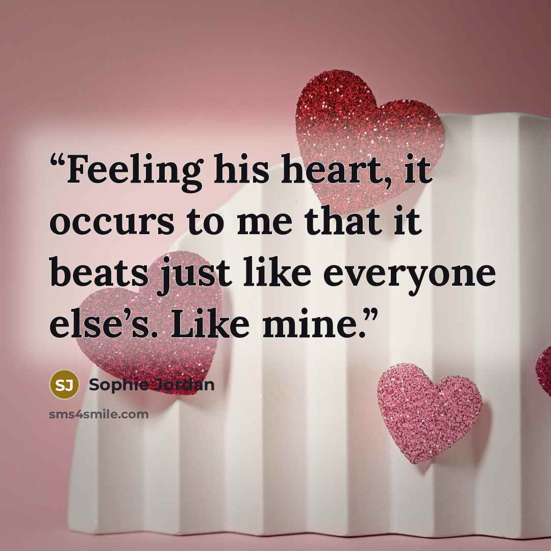 “Feeling his heart, it occurs to me that it beats just like everyone else’s. Like mine.” quote by Sophie Jordan