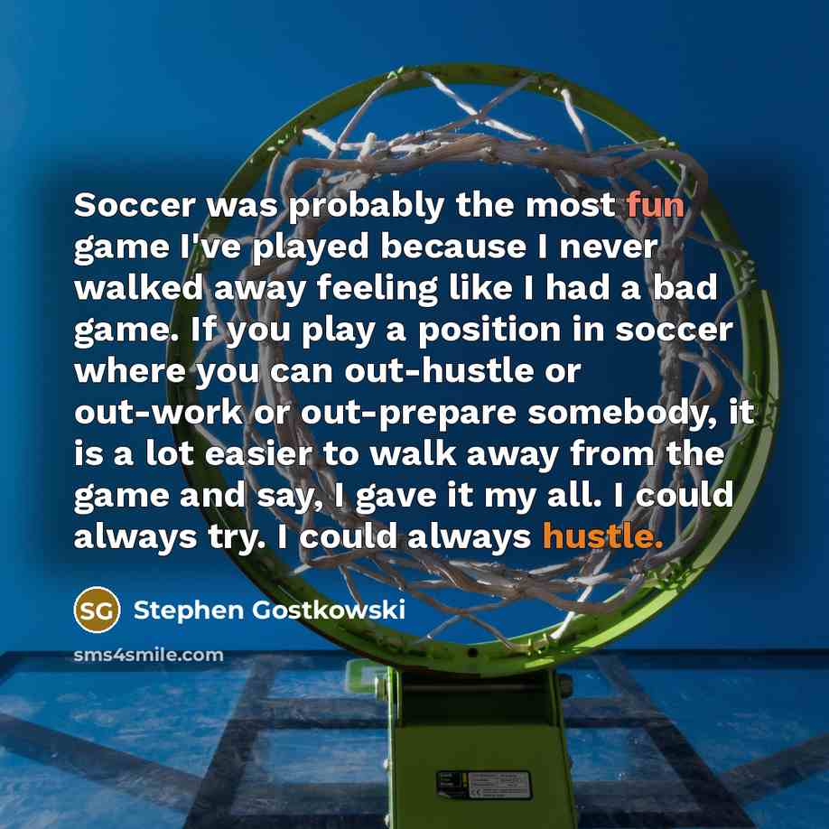 “Soccer was probably the most fun game I've played because I never walked away feeling like I had a bad game. If you play a position in soccer where you can out-hustle or out-work or out-prepare somebody, it is a lot easier to walk away from the game and say, I gave it my all. I could always try. I…” quote by Stephen Gostkowski