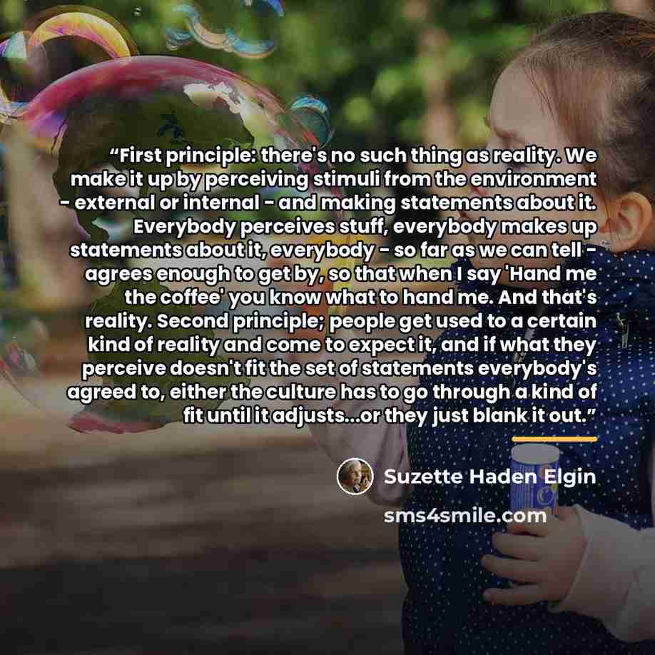 “First principle: there's no such thing as reality. We make it up by perceiving stimuli from the environment - external or internal - and making statements about it. Everybody perceives stuff, everybody makes up statements about it, everybody - so far as we can tell - agrees enough to get by, so…” quote by Suzette Haden Elgin