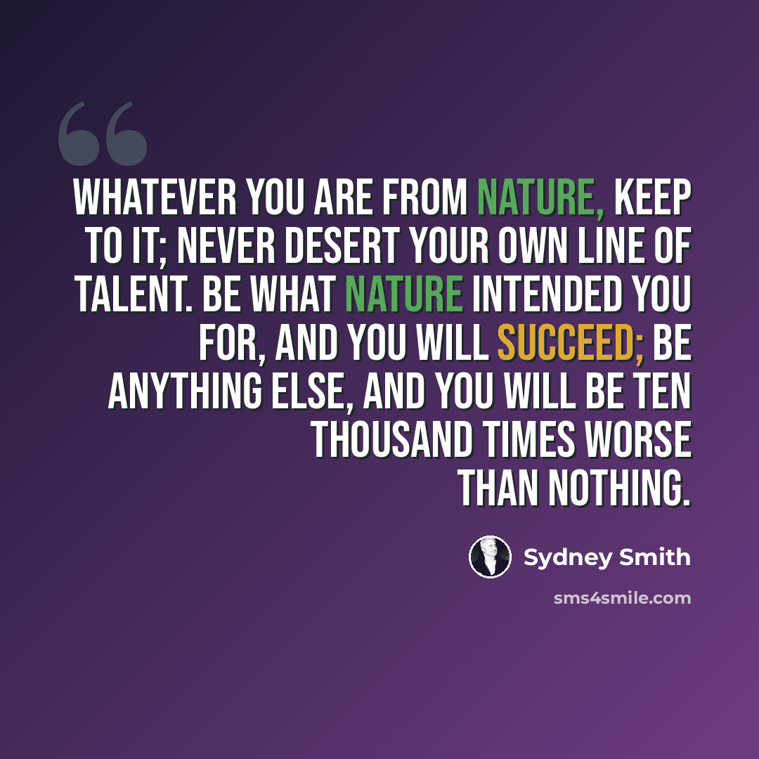 “Whatever you are from nature, keep to it; never desert your own line of talent. Be what nature intended you for, and you will succeed; be anything else, and you will be ten thousand times worse than nothing.” quote by Sydney Smith