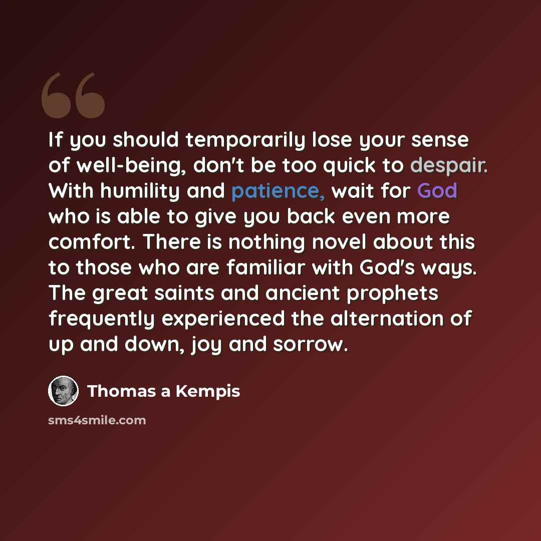 “If you should temporarily lose your sense of well-being, don't be too quick to despair. With humility and patience, wait for God who is able to give you back even more comfort. There is nothing novel about this to those who are familiar with God's ways. The great saints and ancient prophets…” quote by Thomas A Kempis