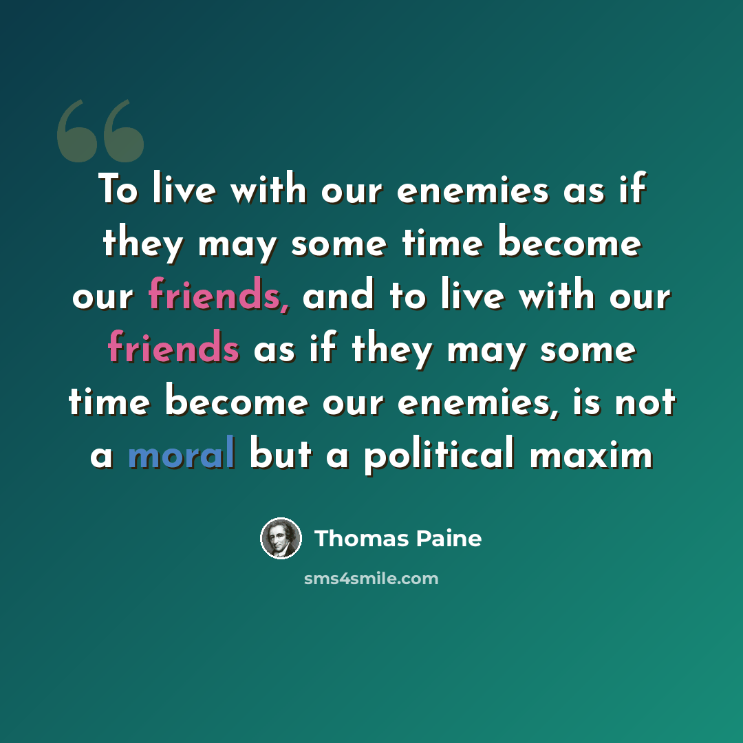 “To live with our enemies as if they may some time become our friends, and to live with our friends as if they may some time become our enemies, is not a moral but a political maxim” quote by Thomas Paine