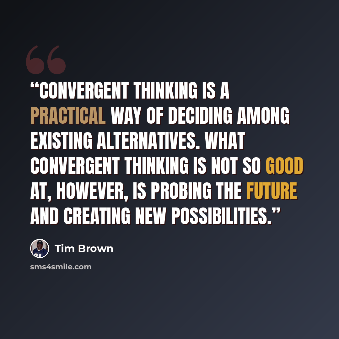 “Convergent thinking is a practical way of deciding among existing alternatives. What convergent thinking is not so good at, however, is probing the future and creating new possibilities.” quote by Tim Brown