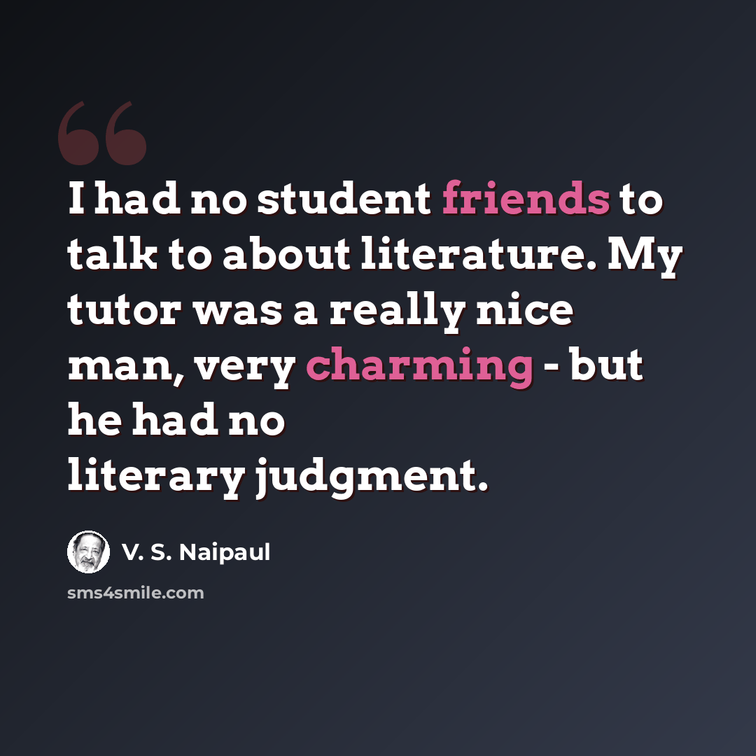 “I had no student friends to talk to about literature. My tutor was a really nice man, very charming - but he had no literary judgment.” quote by V. S. Naipaul