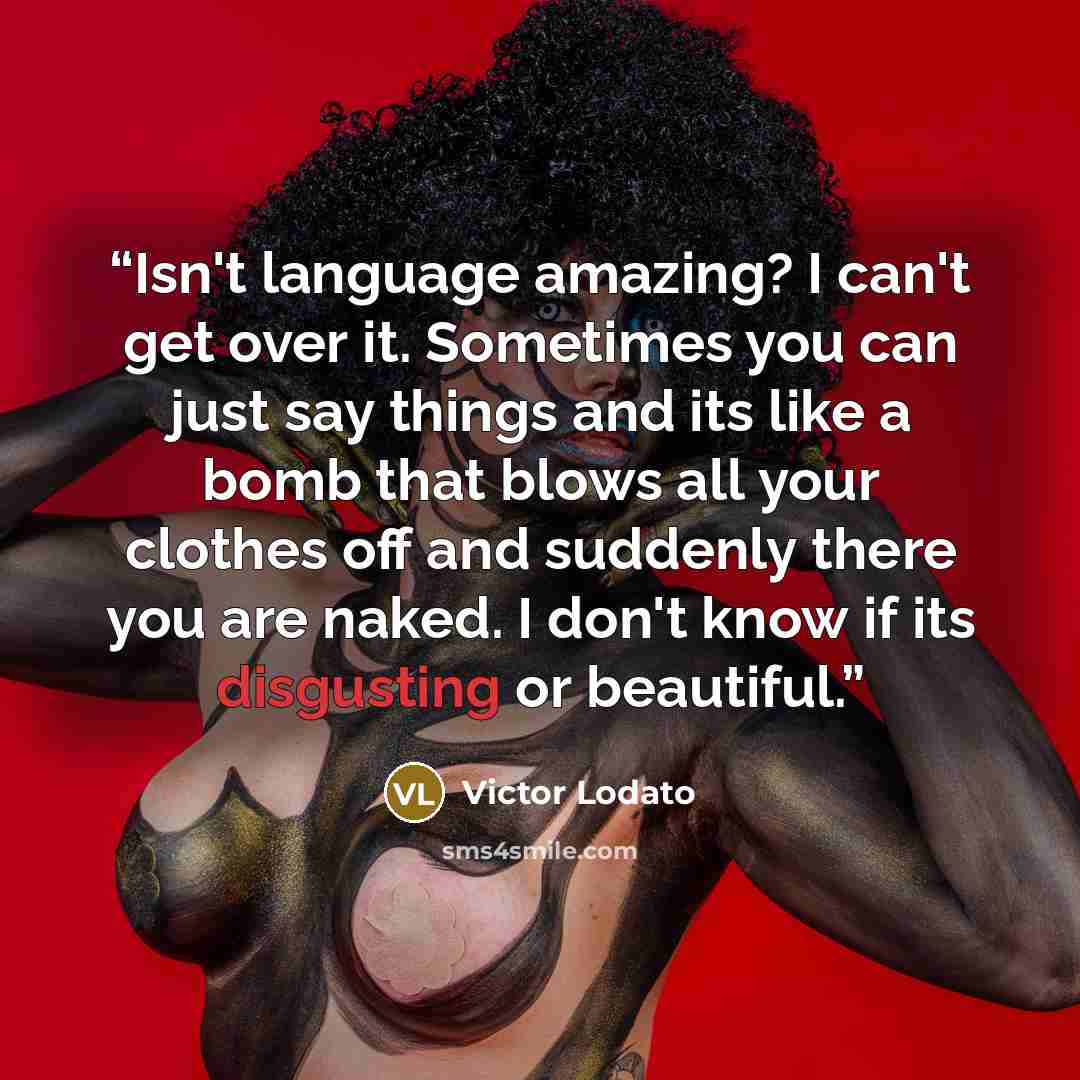 “Isn't language amazing? I can't get over it. Sometimes you can just say things and its like a bomb that blows all your clothes off and suddenly there you are naked. I don't know if its disgusting or beautiful.” quote by Victor Lodato