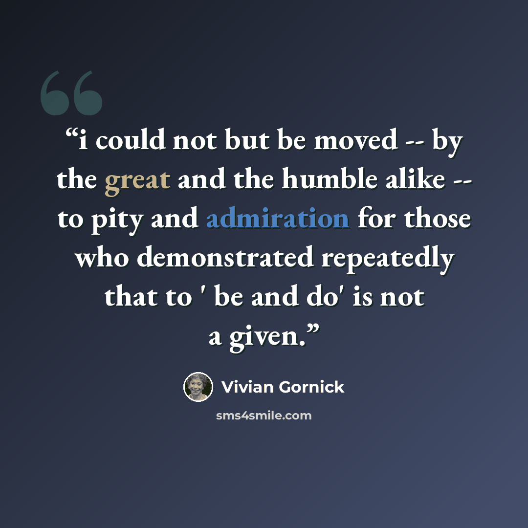 “i could not but be moved -- by the great and the humble alike -- to pity and admiration for those who demonstrated repeatedly that to ' be and do' is not a given.” quote by Vivian Gornick