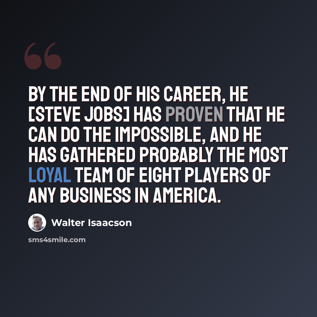 “By the end of his career, he [Steve Jobs] has proven that he can do the impossible, and he has gathered probably the most loyal team of eight players of any business in America.” quote by Walter Isaacson