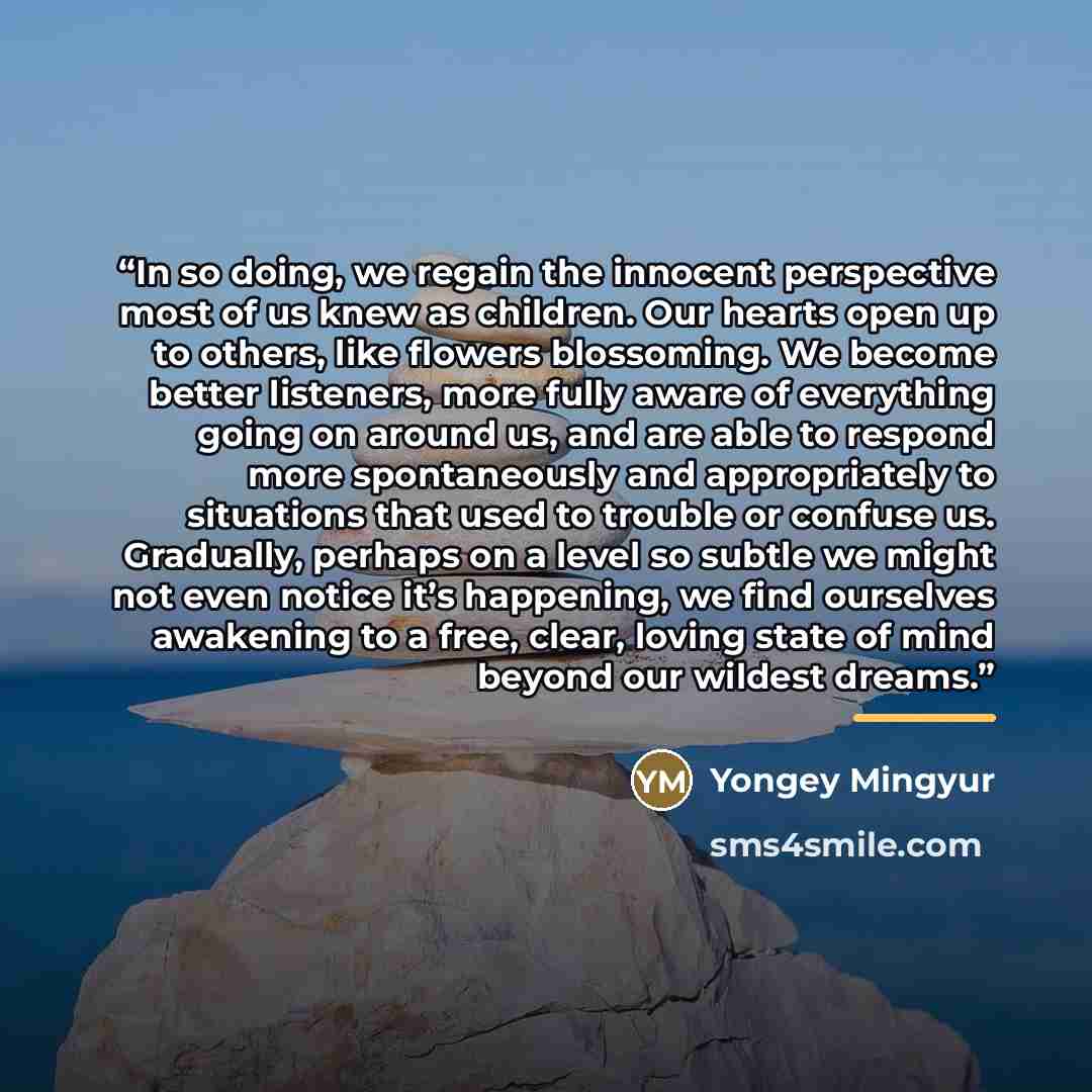 “In so doing, we regain the innocent perspective most of us knew as children. Our hearts open up to others, like flowers blossoming. We become better listeners, more fully aware of everything going on around us, and are able to respond more spontaneously and appropriately to situations that used to…” quote by Yongey Mingyur