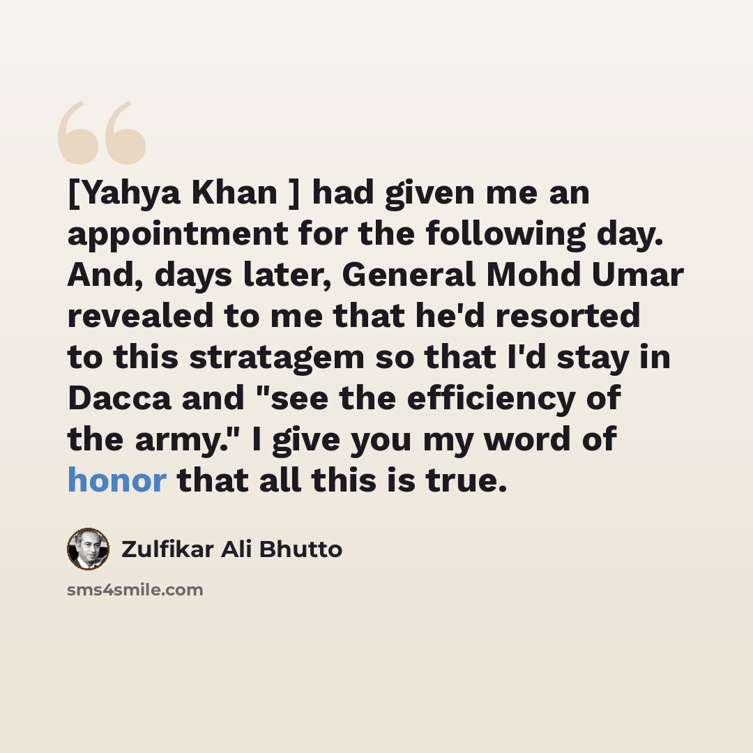 “[Yahya Khan ] had given me an appointment for the following day. And, days later, General Mohd Umar revealed to me that he'd resorted to this stratagem so that I'd stay in Dacca and "see the efficiency of the army." I give you my word of honor that all this is true.” quote by Zulfikar Ali Bhutto