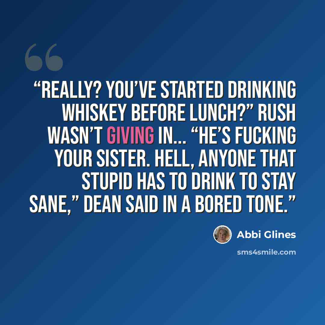 “Really? You’ve started drinking whiskey before lunch?” Rush wasn’t giving in... “He’s fucking your sister. Hell, anyone that stupid has to drink to stay sane,” Dean said in a bored tone.” quote by Abbi Glines